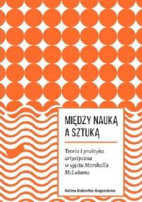 Między nauką a sztuką. Teoria i praktyka artystyczna w ujęciu Marshalla McLuhana - Kalina Kukiełko-Rogozińska
