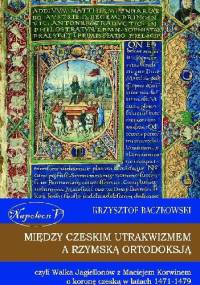 Między czeskim utrakwizmem a rzymską ortodoksją czyli walka Jagiellonów z Maciejem Korwinem o koronę czeską w latach 1471-1479 - Krzysztof Baczkowski