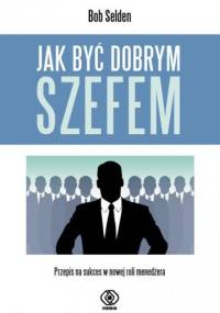 Jak być dobrym szefem. Przepis na sukces w nowej roli menedżera - Bob Selden
