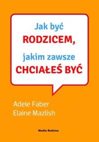 Jak być rodzicem, jakim zawsze chciałeś być - Adele Faber, Elaine Mazlish