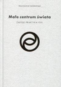Małe centrum świata. Zapiski praktyka idei - Krzysztof Czyżewski