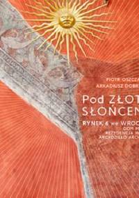 Pod Złotym Słońcem. Rynek 6 we Wrocławiu – dom mieszczan, rezydencja władców, arcydzieło architektury - Piotr Oszczanowski, Arkadiusz Dobrzyniecki