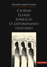 Cioran, Eliade, Ionesco: o zapominaniu faszyzmu. Trzech intelektualistów rumuńskich w dziejowej zawierusze - Alexandra Laignel-Lavastine