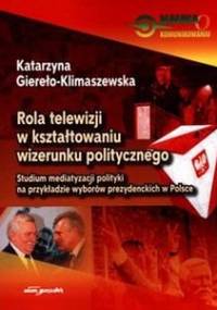 Rola telewizji w kształtowaniu wizerunku politycznego. Studium mediatyzacji polityki na przykładzie wyborów prezydenckich w Polsce - Katarzyna Giereło-Klimaszewska
