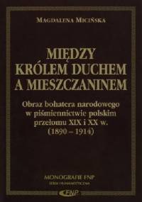 Między Królem Duchem a mieszczaninem. Obraz bohatera narodowego w piśmiennictwie polskim przełomu XIX i XX w. (1890-1914) - Magdalena Micińska
