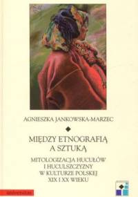 Między etnografią a sztuką. Mitologizacja hucyułów i huculszczyzny w kulturze polskiej XIX i XX wieku - Agnieszka Jankowska-Marzec