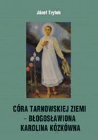 CÓRA TARNOWSKIEJ ZIEMI − BŁOGOSŁAWIONA KAROLINA KÓZKÓWNA Rozważania na nabożeństwa październikowe - Józef Trytek