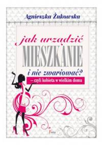 Jak urządzić mieszkanie i nie zwariować? Czyli kobieta w wielkim domu - Agnieszka Żukowska
