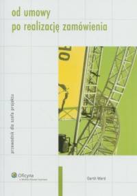 Od umowy po realizację zamówienia : przewodnik dla szefa projektu - Garth Ward