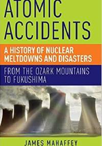 Atomic Accidents: A History of Nuclear Meltdowns and Disasters: From the Ozark Mountains to Fukushima - James Mahaffey