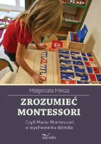 Zrozumieć Montessori, czyli Maria Montessori o wychowaniu dziecka - Małgorzata Miksza