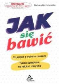 Jak się bawić : [co zrobić z wolnym czasem : tysiąc sposobów na relaks i rozrywkę] - Barbara Borzymowska