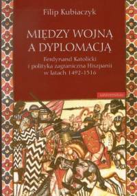 Między wojną a dyplomacją : Ferdynand Katolicki i polityka zagraniczna Hiszpanii w latach 1492-1516 - Filip Kubiaczyk