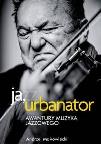 Ja, Urbanator. Awantury muzyka jazzowego - Andrzej Makowiecki