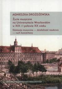 Życie muzyczne na Uniwersytecie Wrocławskim w XIX i I połowie XX wieku. Edukacja muzyczna - działalność naukowa - ruch koncertowy + CD - Agnieszka Drożdżewska