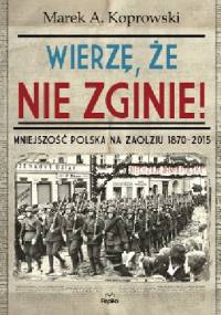 Wierzę, że nie zginie! Mniejszość polska na Zaolziu 1870-2015 - Marek A. Koprowski