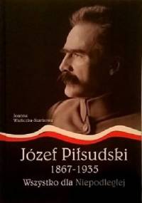 Józef Piłsudski 1867-1935. Wszystko dla Niepodległej - Joanna Wieliczka-Szarkowa