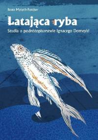 Latająca ryba. Studia o podróżopisarstwie Ignacego Domeyki - Beata Mytych-Forajter