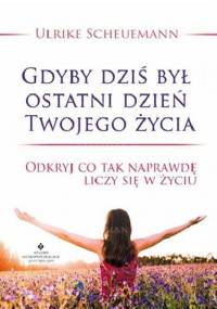 Gdyby dziś był ostatni dzień Twojego życia. Odkryj co tak naprawdę liczy się w życiu - Ulrike Scheuermann