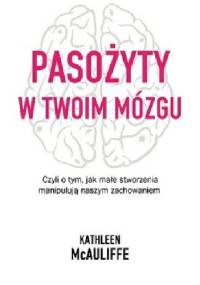 Pasożyty w twoim mózgu Jak małe stworzenia manipulują naszym zachowaniem - Kathleen McAuliffe