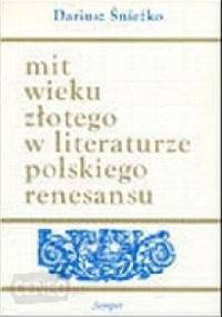 Mit wieku złotego w literaturze polskiego renesansu. Wzory - warianty - zastosowania - Dariusz Śnieżko