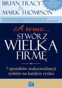A teraz... stwórz wielką firmę! 7 sposobów maksymalizacji zysków na każdym rynku - Brian Tracy, Mark Thompson