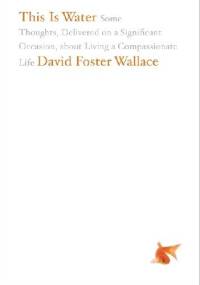 This Is Water: Some Thoughts, Delivered on a Significant Occasion, about Living a Compassionate Life - David Foster Wallace