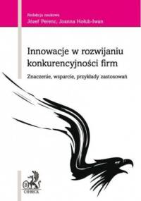 Innowacje w rozwijaniu konkurencyjności firm Znaczenie, wsparcie, przykłady zastosowań - Józef Perenc, Joanna Hołub-Iwan