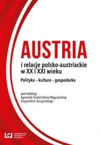 Austria i relacje polsko-austriackie w XX i XXI wieku. Polityka - kultura - gospodarka - Agnieszka Kisztelińska-Węgrzyńska, A. Kuczyński Krzysztof