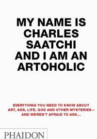 My Name Is Charles Saatchi And I Am An Artoholic: Everything You Need To Know About Art, Ads, Life, God And Other Mysteries And Weren't Afraid To Ask - Charles Saatchi