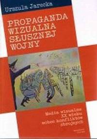 Propaganda wizualna słusznej wojny. Media wizualne XX wieku wobec konfliktów zbrojnych - Urszula Jarecka