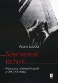 Szlachetność techniki. Artystyczne dylematy fotografii w XIX i XX wieku - Adam Sobota