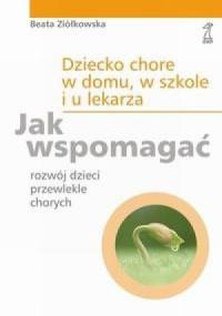 Dziecko chore w domu, w szkole i u lekarza. Jak wspomagać rozwój dzieci przewlekle chorych. - Beata Ziółkowska