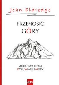 PRZENOSIĆ GÓRY. Modlitwa pełna pasji, wiary i mocy. - John Eldredge