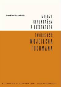 Między reportażem a literaturą. Twórczość Wojciecha Tochmana - Karolina Szcześniak