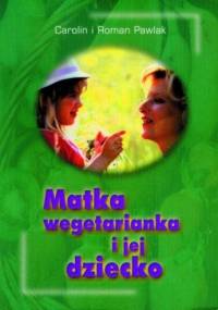 Matka wegetarianka i jej dziecko. Praktyczne wskazówki dotyczące stosowania wegetariańskiej diety podczas ciąży, karmienia i w pierwszych latach życia dziecka. - Carolin Pawlak, Roman Pawlak