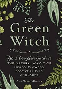 The Green Witch: Your Complete Guide to the Natural Magic of Herbs, Flowers, Essential Oils, and More - Arin Murphy-Hiscock