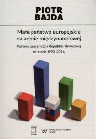 Małe państwo europejskie na arenie międzynarodowej. Polityka zagraniczna Republiki Słowackiej w latach 1993-2016, - Piotr Bajda