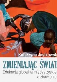 Zmieniając świat! Edukacja globalna między zyskiem a zbawieniem - Katarzyna Jasikowska