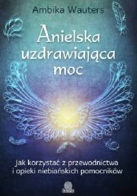 Anielska uzdrawiająca moc. Jak korzystać z przewodnictwa i opieki niebiańskich pomocników - Ambika Wauters