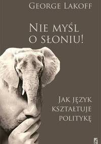 Nie myśl o słoniu! Jak język kształtuje politykę. Obowiązkowa lektura dla myślących postępowo - George Lakoff