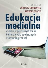 Edukacja medialna w dobie współczesnych zmian kulturowych, społecznych i technologicznych - Agnieszka Ogonowska Grzegorz Ptaszek