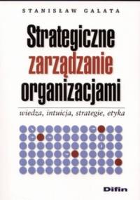 Strategiczne zarządzanie organizacjami. Wiedza, intuicja, strategie, etyka - Stanisław Galata