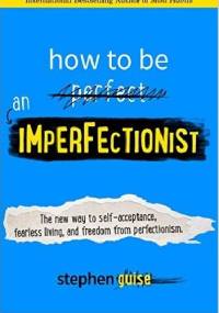 How to Be an Imperfectionist: The New Way to Self-Acceptance, Fearless Living, and Freedom from Perfectionism - Stephen Guise