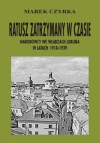 Ratusz zatrzymany w czasie. Narodowcy we władzach Lublina w latach 1918-1939 - Czyrka Marek