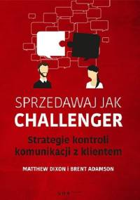 Sprzedawaj jak Challenger. Strategie kontroli komunikacji z klientem. - Dixon Matthew, Brent Adamson