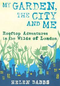 My Garden, the City and Me. Rooftop Adventures in the Wilds of London - Helen Babbs