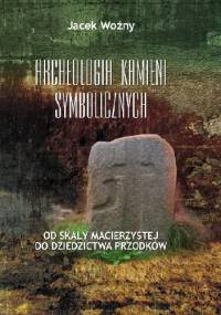 Archeologia kamieni symbolicznych. Od skały macierzystej do dziedzictwa przodków - Jacek Woźny