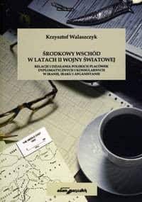 Środkowy Wschód w latach II wojny światowej. Relacje i działania polskich placówek dyplomatycznych i konsularnych w Iranie, Iraku i Afganistanie - Krzysztof Walaszczyk