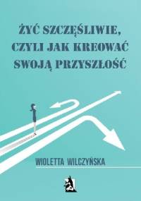 Żyć szczęśliwie, czyli jak kreować swoją przyszłość - Wioletta Wilczyńska